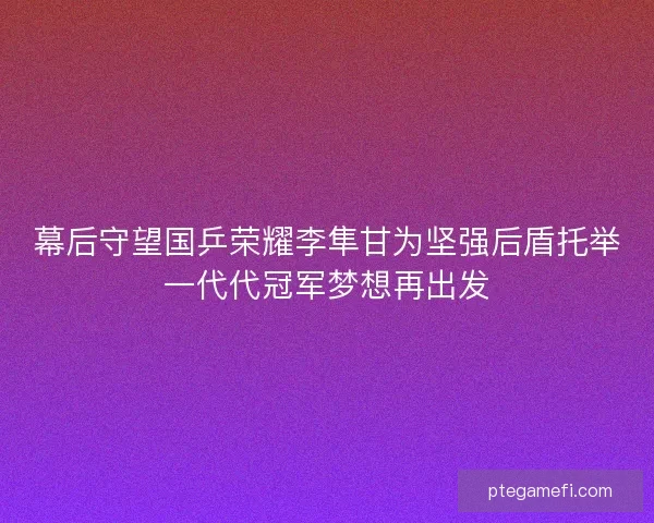 幕后守望国乒荣耀李隼甘为坚强后盾托举一代代冠军梦想再出发