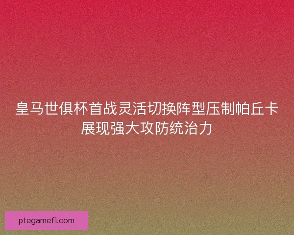 皇马世俱杯首战灵活切换阵型压制帕丘卡展现强大攻防统治力