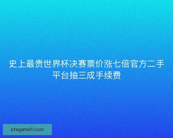 史上最贵世界杯决赛票价涨七倍官方二手平台抽三成手续费