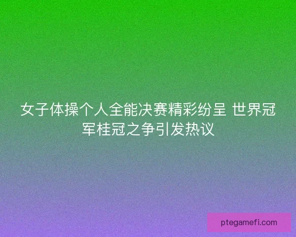 女子体操个人全能决赛精彩纷呈 世界冠军桂冠之争引发热议