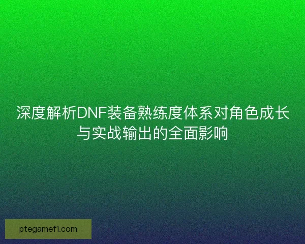 深度解析DNF装备熟练度体系对角色成长与实战输出的全面影响