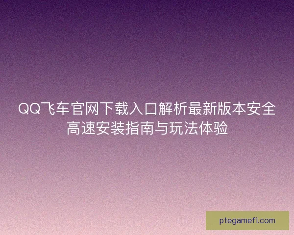 QQ飞车官网下载入口解析最新版本安全高速安装指南与玩法体验