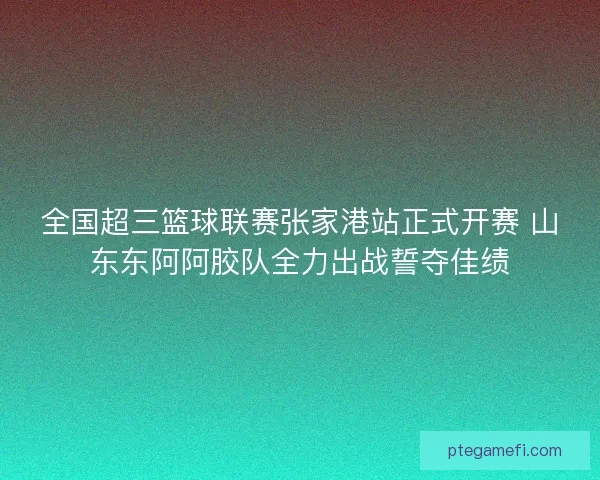 全国超三篮球联赛张家港站正式开赛 山东东阿阿胶队全力出战誓夺佳绩