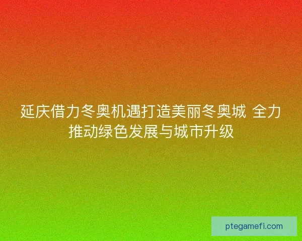 延庆借力冬奥机遇打造美丽冬奥城 全力推动绿色发展与城市升级
