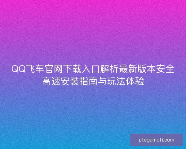 QQ飞车官网下载入口解析最新版本安全高速安装指南与玩法体验