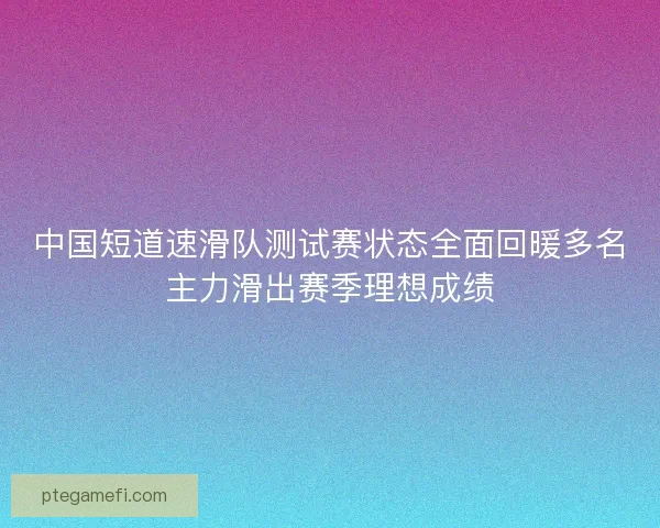 中国短道速滑队测试赛状态全面回暖多名主力滑出赛季理想成绩