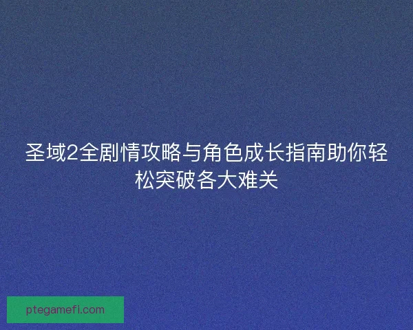 圣域2全剧情攻略与角色成长指南助你轻松突破各大难关