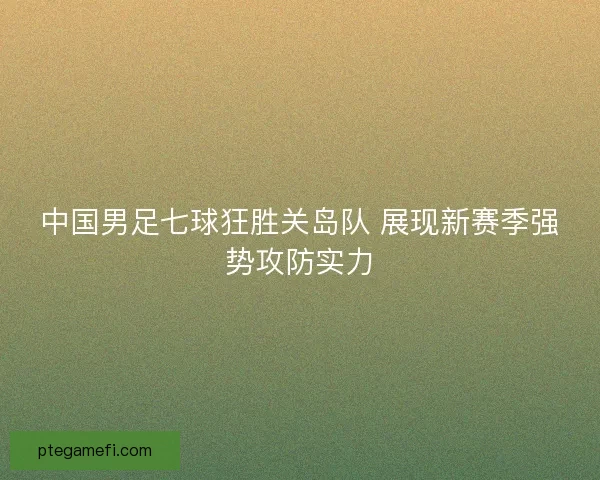 中国男足七球狂胜关岛队 展现新赛季强势攻防实力